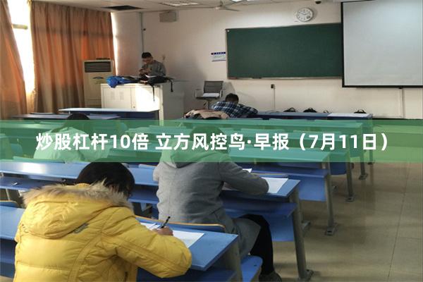 炒股杠杆10倍 立方风控鸟·早报(7月11日)