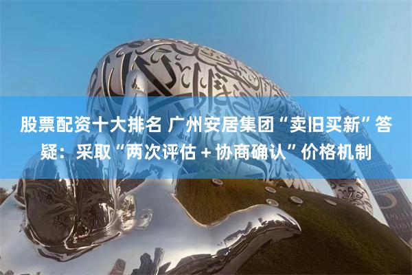 股票配资十大排名 广州安居集团“卖旧买新”答疑:采取“两次评估+协商确认”价格机制