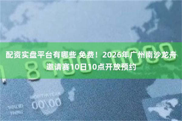 配资实盘平台有哪些 免费!2026年广州南沙龙舟邀请赛10日10点开放预约