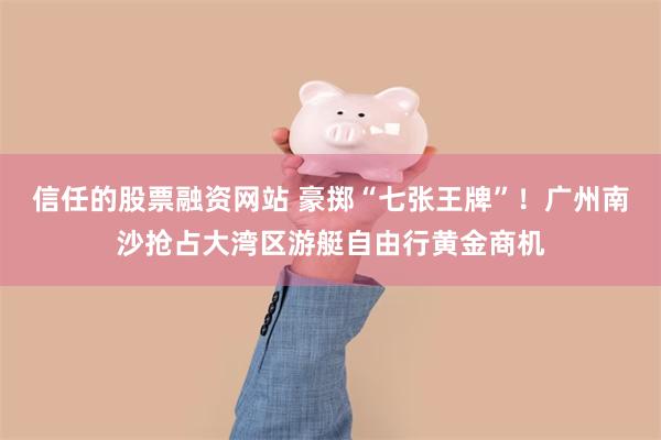 信任的股票融资网站 豪掷“七张王牌”!广州南沙抢占大湾区游艇自由行黄金商机
