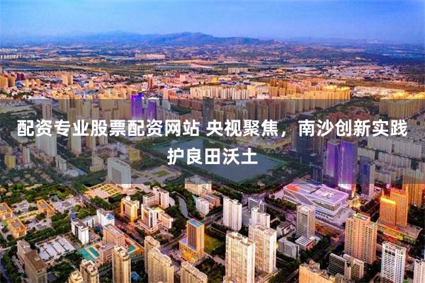 配资专业股票配资网站 央视聚焦,南沙创新实践护良田沃土