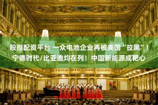 股指配资平台 一众电池企业再被美国“拉黑”!宁德时代/比亚迪均在列!中国新能源成靶心