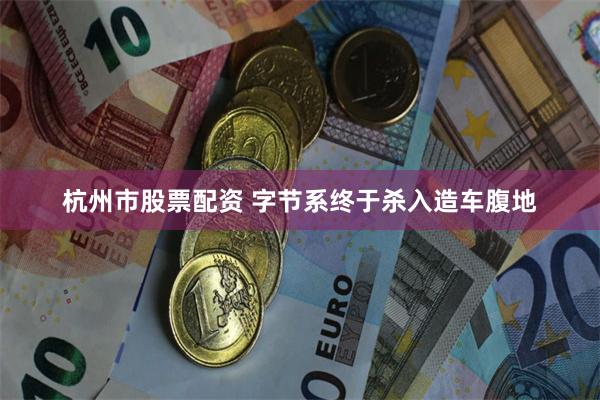 杭州市股票配资 字节系终于杀入造车腹地
