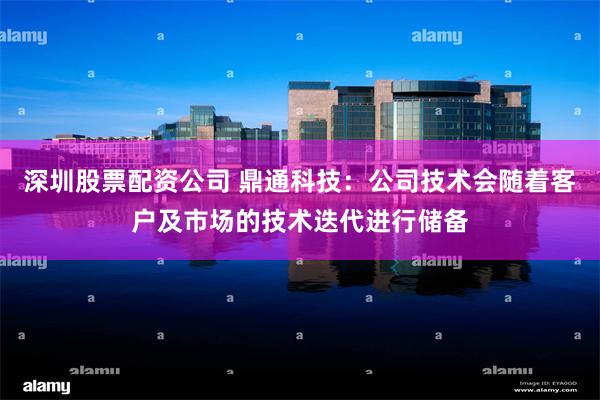 深圳股票配资公司 鼎通科技：公司技术会随着客户及市场的技术迭代进行储备