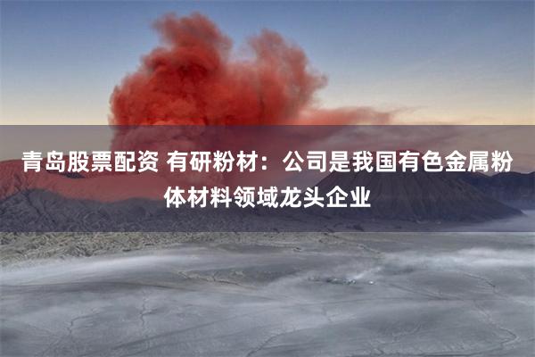 青岛股票配资 有研粉材：公司是我国有色金属粉体材料领域龙头企业