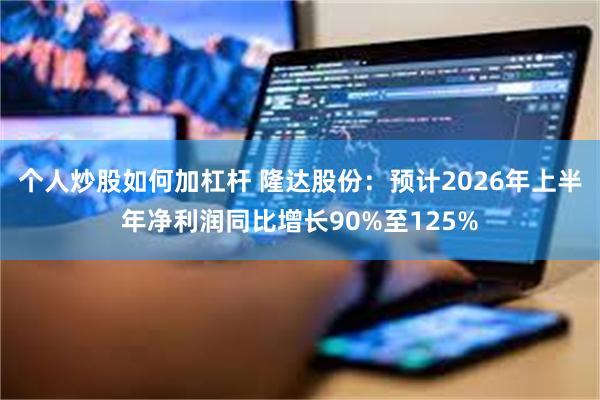 个人炒股如何加杠杆 隆达股份：预计2026年上半年净利润同比增长90%至125%
