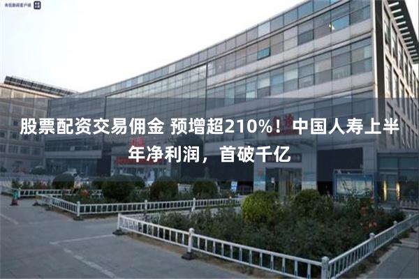 股票配资交易佣金 预增超210%!中国人寿上半年净利润,首破千亿
