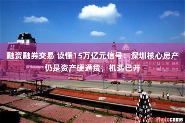 融资融券交易 读懂15万亿元信号:深圳核心房产仍是资产硬通货,机遇已开