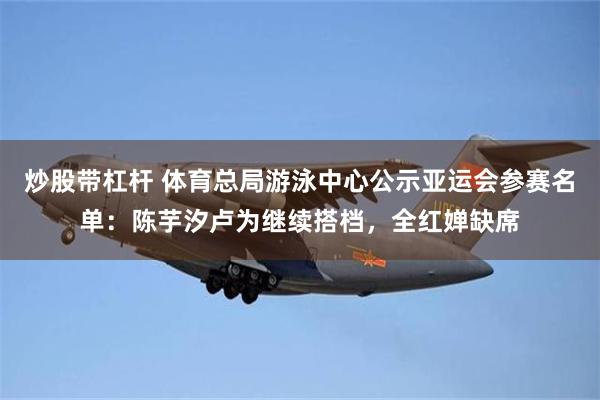 炒股带杠杆 体育总局游泳中心公示亚运会参赛名单:陈芋汐卢为继续搭档,全红婵缺席