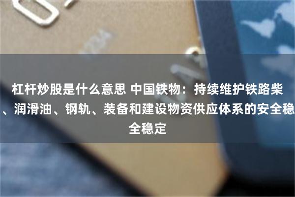 杠杆炒股是什么意思 中国铁物:持续维护铁路柴油、润滑油、钢轨、装备和建设物资供应体系的安全稳定