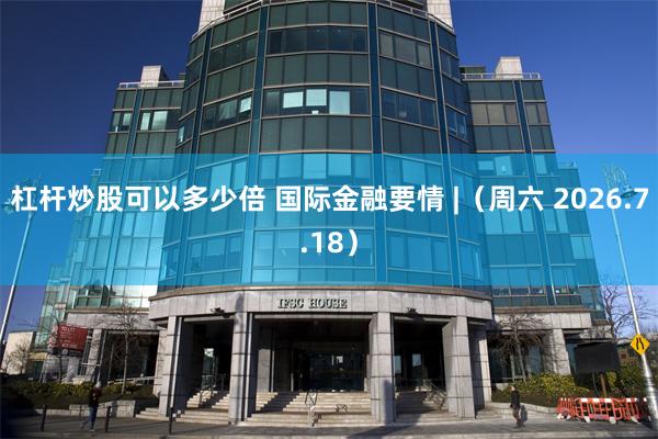 杠杆炒股可以多少倍 国际金融要情 |(周六 2026.7.18)