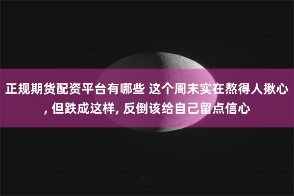 正规期货配资平台有哪些 这个周末实在熬得人揪心, 但跌成这样, 反倒该给自己留点信心