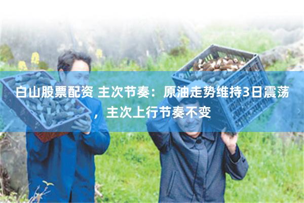 白山股票配资 主次节奏：原油走势维持3日震荡，主次上行节奏不变