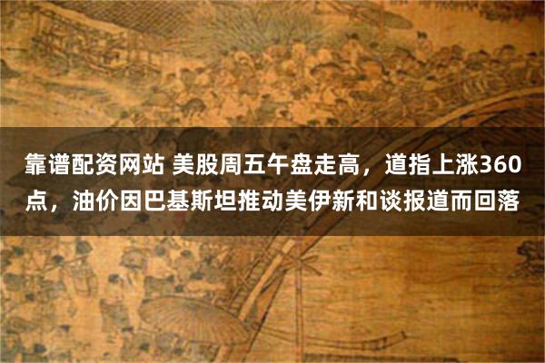 靠谱配资网站 美股周五午盘走高，道指上涨360点，油价因巴基斯坦推动美伊新和谈报道而回落