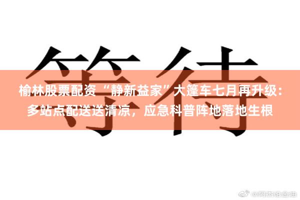 榆林股票配资 “静新益家”大篷车七月再升级：多站点配送送清凉，应急科普阵地落地生根