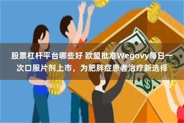 股票杠杆平台哪些好 欧盟批准Wegovy每日一次口服片剂上市，为肥胖症患者治疗新选择