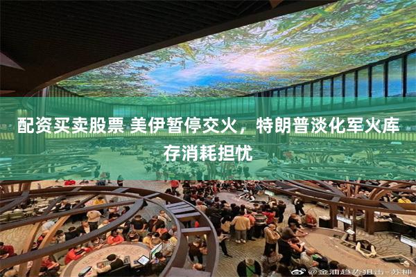 配资买卖股票 美伊暂停交火，特朗普淡化军火库存消耗担忧