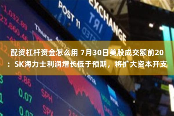 配资杠杆资金怎么用 7月30日美股成交额前20：SK海力士利润增长低于预期，将扩大资本开支