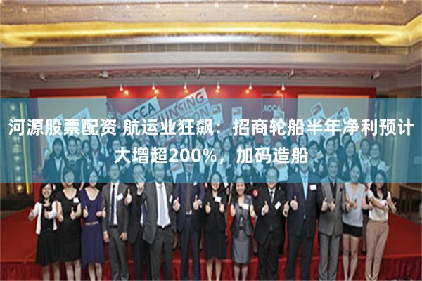 河源股票配资 航运业狂飙：招商轮船半年净利预计大增超200%，加码造船