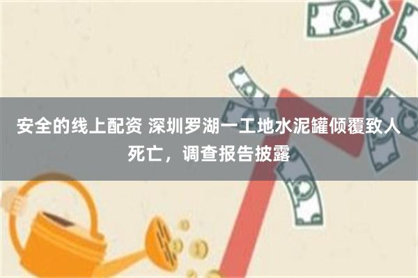 安全的线上配资 深圳罗湖一工地水泥罐倾覆致人死亡，调查报告披露