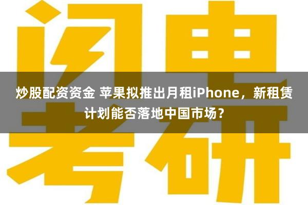 炒股配资资金 苹果拟推出月租iPhone，新租赁计划能否落地中国市场？