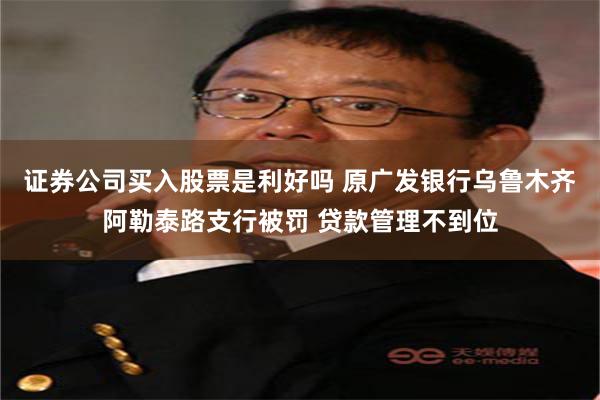 证券公司买入股票是利好吗 原广发银行乌鲁木齐阿勒泰路支行被罚 贷款管理不到位