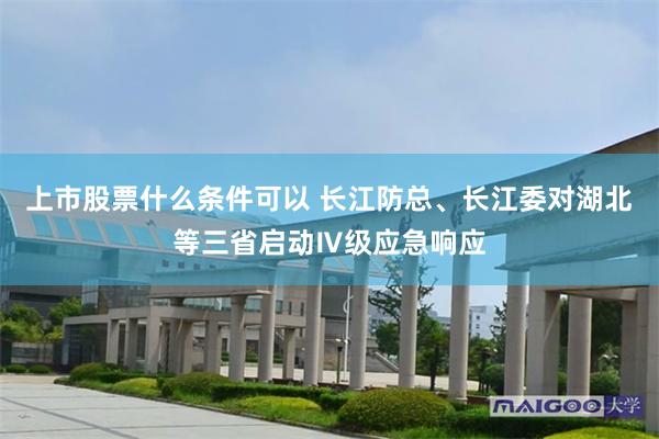 上市股票什么条件可以 长江防总、长江委对湖北等三省启动Ⅳ级应急响应