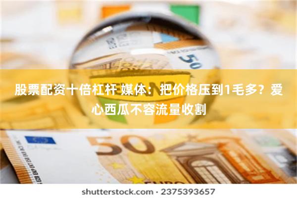 股票配资十倍杠杆 媒体:把价格压到1毛多?爱心西瓜不容流量收割