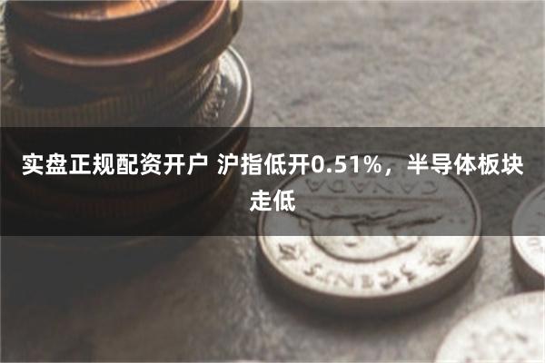 实盘正规配资开户 沪指低开0.51%，半导体板块走低