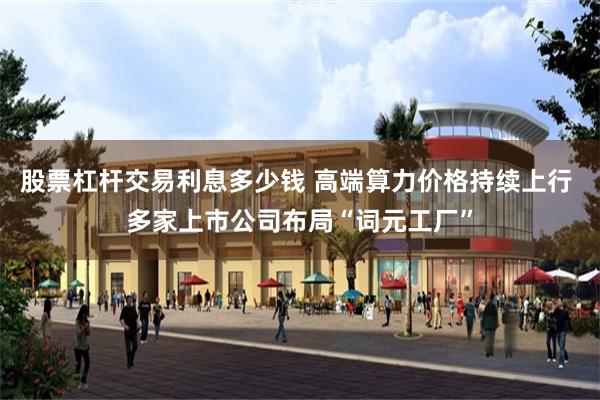 股票杠杆交易利息多少钱 高端算力价格持续上行 多家上市公司布局“词元工厂”