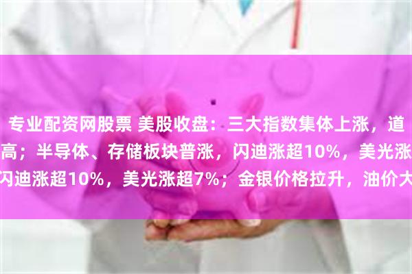 专业配资网股票 美股收盘：三大指数集体上涨，道指、标普500指数创新高；半导体、存储板块普涨，闪迪涨超10%，美光涨超7%；金银价格拉升，油价大跌