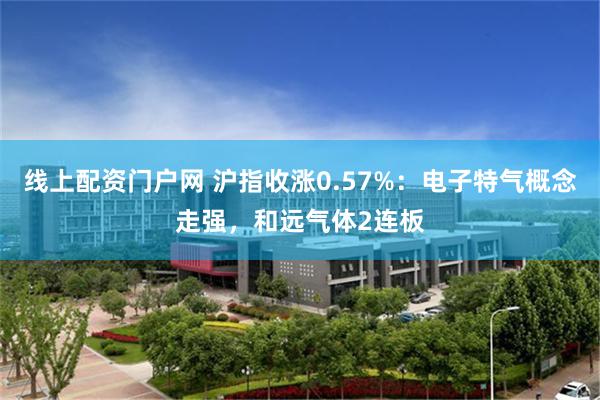 线上配资门户网 沪指收涨0.57%：电子特气概念走强，和远气体2连板