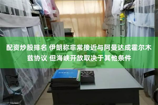 配资炒股排名 伊朗称非常接近与阿曼达成霍尔木兹协议 但海峡开放取决于其他条件