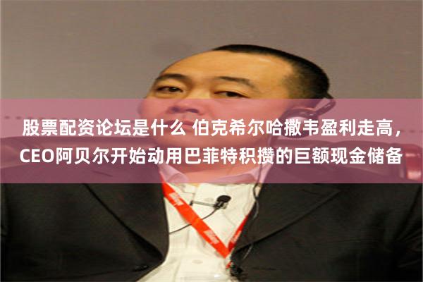 股票配资论坛是什么 伯克希尔哈撒韦盈利走高，CEO阿贝尔开始动用巴菲特积攒的巨额现金储备