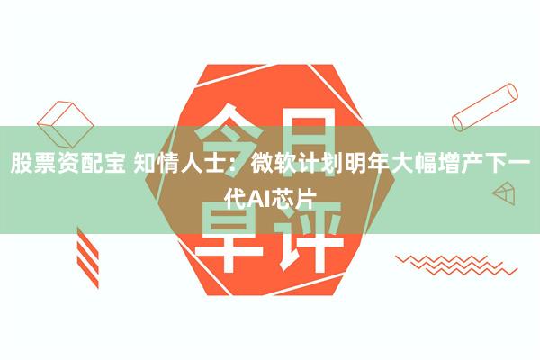 股票资配宝 知情人士：微软计划明年大幅增产下一代AI芯片
