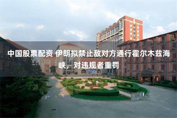 中国股票配资 伊朗拟禁止敌对方通行霍尔木兹海峡，对违规者重罚