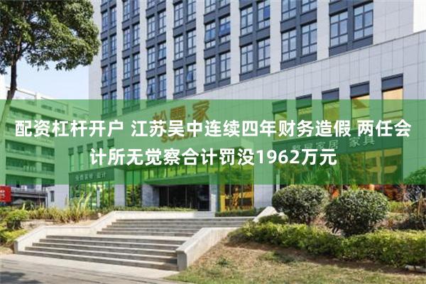 配资杠杆开户 江苏吴中连续四年财务造假 两任会计所无觉察合计罚没1962万元