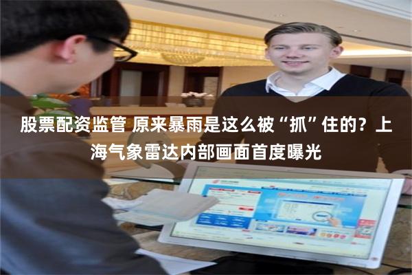 股票配资监管 原来暴雨是这么被“抓”住的？上海气象雷达内部画面首度曝光