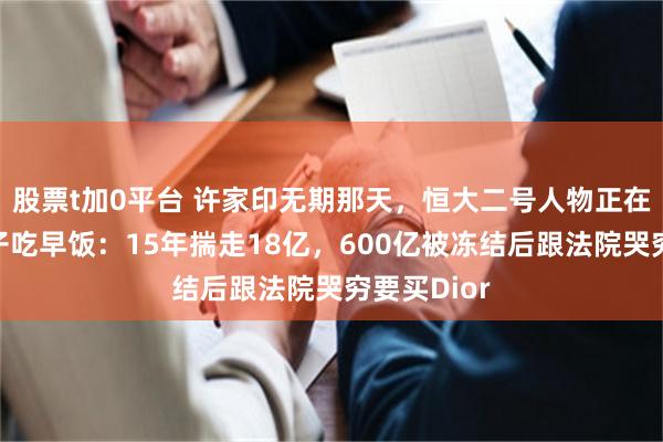 股票t加0平台 许家印无期那天，恒大二号人物正在加州陪儿子吃早饭：15年揣走18亿，600亿被冻结后跟法院哭穷要买Dior