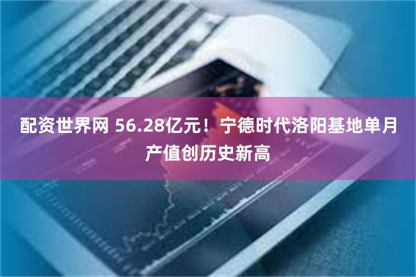 配资世界网 56.28亿元！宁德时代洛阳基地单月产值创历史新高