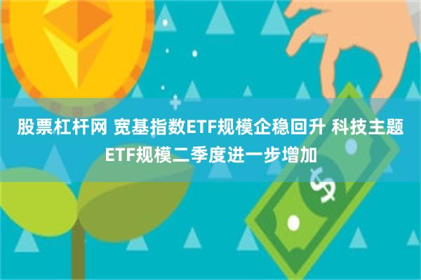 股票杠杆网 宽基指数ETF规模企稳回升 科技主题ETF规模二季度进一步增加