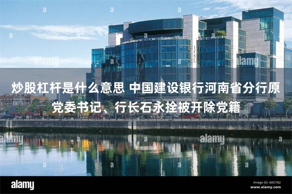 炒股杠杆是什么意思 中国建设银行河南省分行原党委书记、行长石永拴被开除党籍