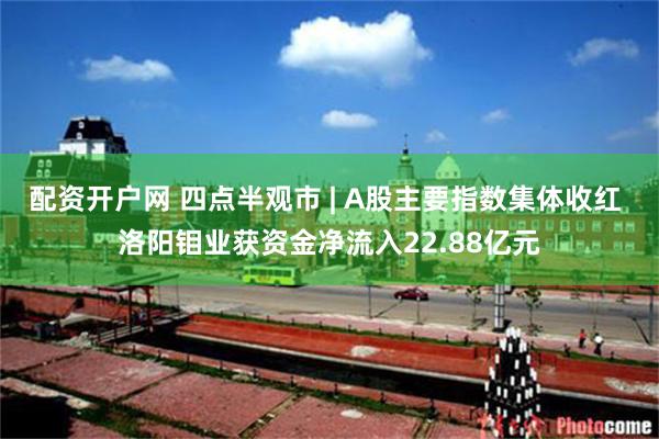 配资开户网 四点半观市 | A股主要指数集体收红 洛阳钼业获资金净流入22.88亿元