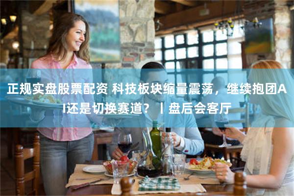 正规实盘股票配资 科技板块缩量震荡,继续抱团AI还是切换赛道?丨盘后会客厅