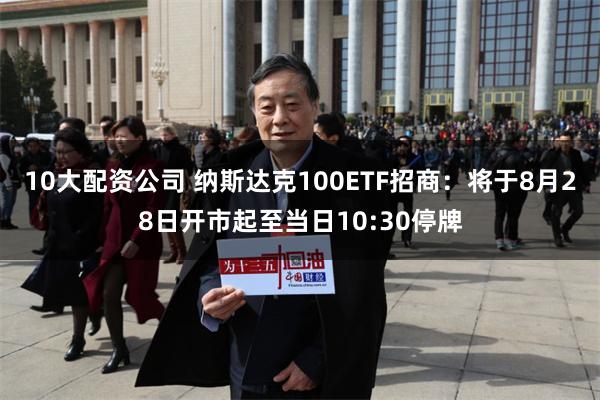 10大配资公司 纳斯达克100ETF招商：将于8月28日开市起至当日10:30停牌