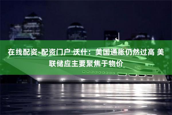 在线配资-配资门户 沃什：美国通胀仍然过高 美联储应主要聚焦于物价