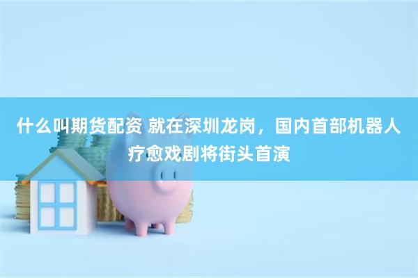 什么叫期货配资 就在深圳龙岗，国内首部机器人疗愈戏剧将街头首演
