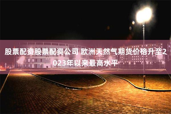 股票配资股票配资公司 欧洲天然气期货价格升至2023年以来最高水平
