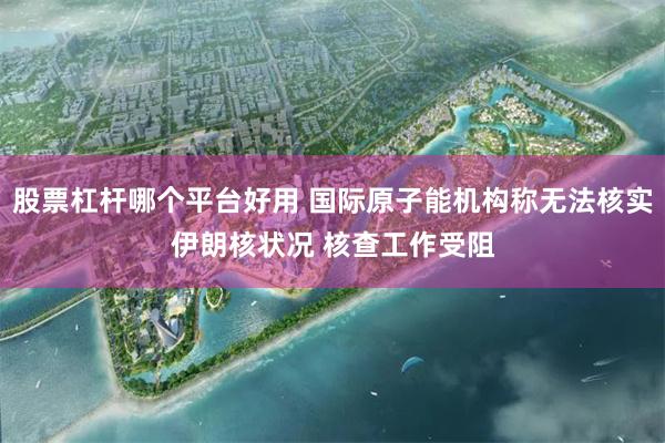 股票杠杆哪个平台好用 国际原子能机构称无法核实伊朗核状况 核查工作受阻