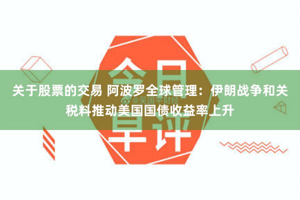 关于股票的交易 阿波罗全球管理：伊朗战争和关税料推动美国国债收益率上升